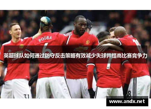 英超球队如何通过防守反击策略有效减少失球并提高比赛竞争力