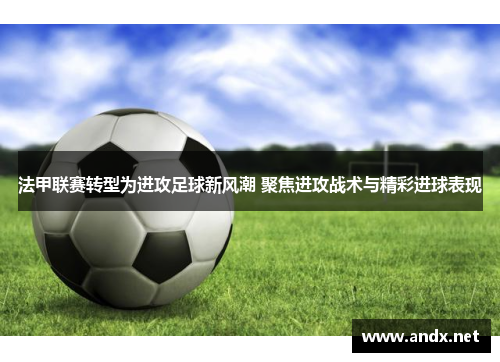 法甲联赛转型为进攻足球新风潮 聚焦进攻战术与精彩进球表现